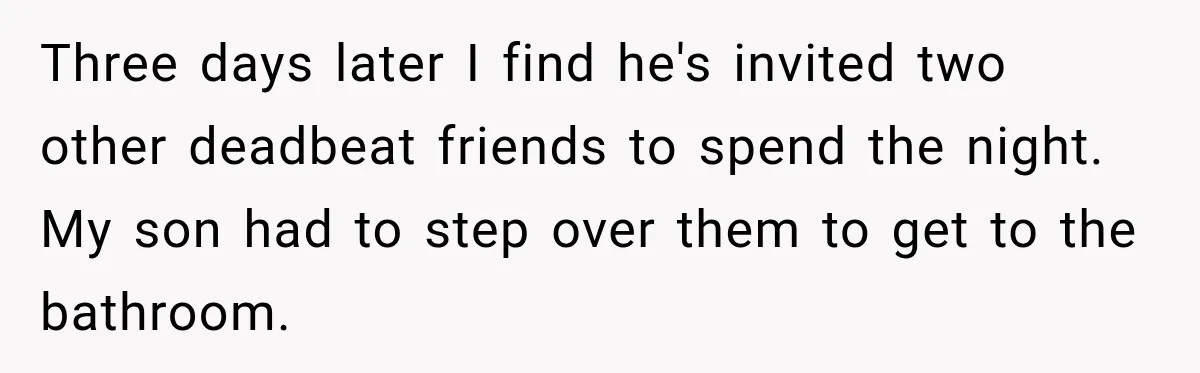 Three days later I find he's invited two other deadbeat friends to spend the night. My son had to step over them to get to the bathroom.