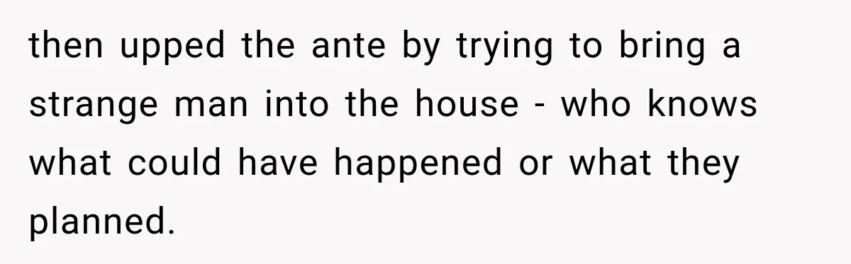 then upped the ante by trying to bring a strange man into the house - who knows what could have happened or what they planned.