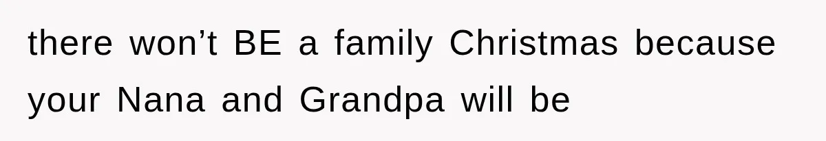 there won’t BE a family Christmas because your Nana and Grandpa will be
