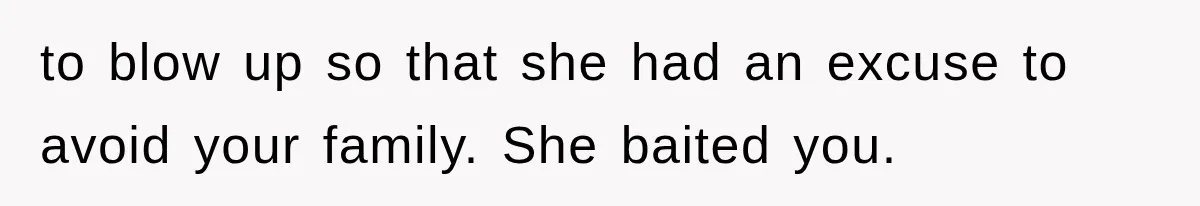to blow up so that she had an excuse to avoid your family. She baited you.