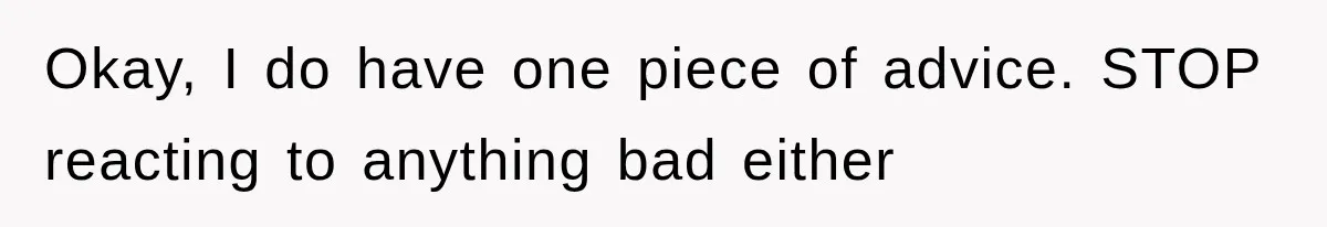 Okay, I do have one piece of advice. STOP reacting to anything bad either