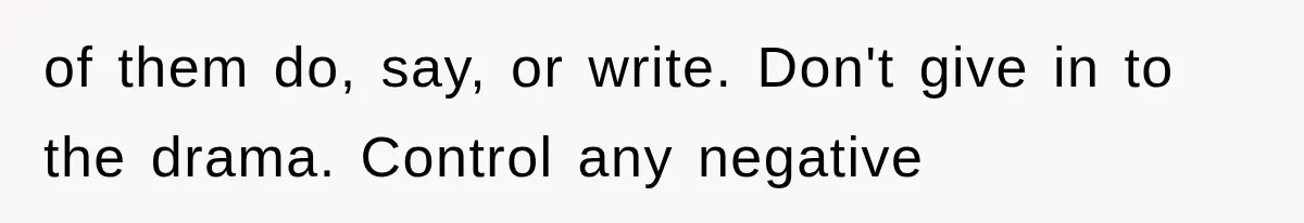 of them do, say, or write. Don't give in to the drama. Control any negative