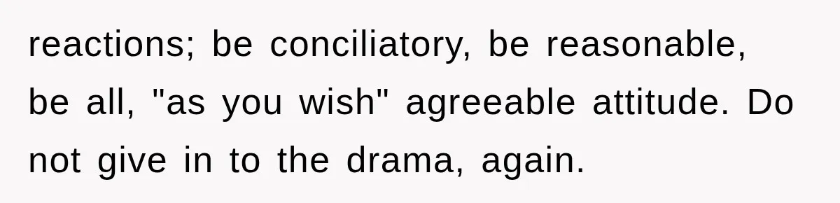 reactions; be conciliatory, be reasonable, be all, "as you wish" agreeable attitude. Do not give in to the drama, again.
