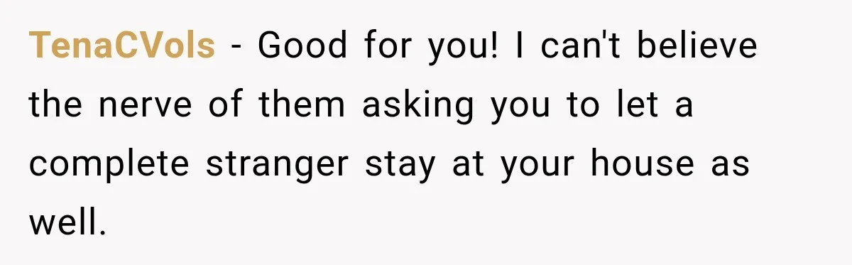 TenaCVols − Good for you! I can't believe the nerve of them asking you to let a complete stranger stay at your house as well.