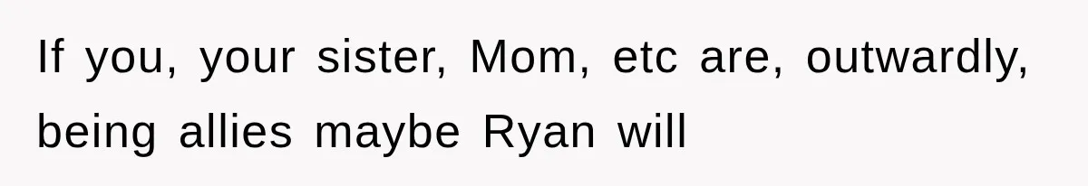 If you, your sister, Mom, etc are, outwardly, being allies maybe Ryan will