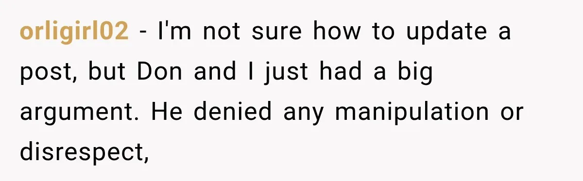 orligirl02 − I'm not sure how to update a post, but Don and I just had a big argument. He denied any manipulation or disrespect,