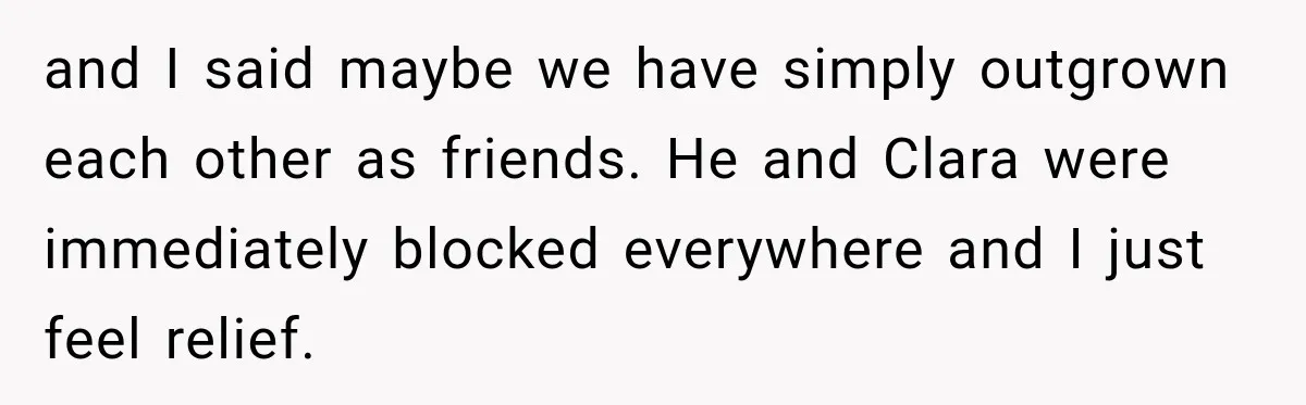 and I said maybe we have simply outgrown each other as friends. He and Clara were immediately blocked everywhere and I just feel relief.