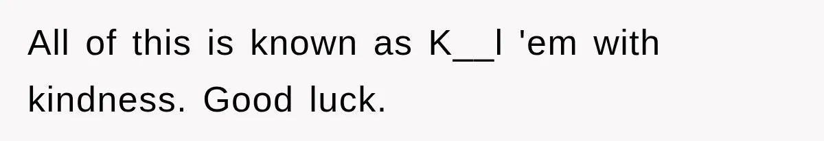 All of this is known as K__l 'em with kindness. Good luck.
