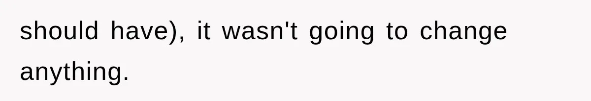 should have), it wasn't going to change anything.