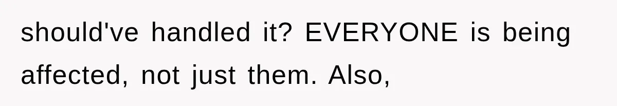 should've handled it? EVERYONE is being affected, not just them. Also,