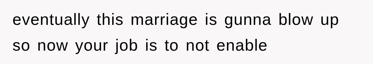 eventually this marriage is gunna blow up so now your job is to not enable