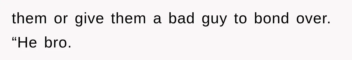 them or give them a bad guy to bond over. “He bro.