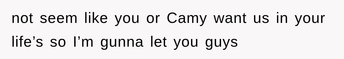 not seem like you or Camy want us in your life’s so I’m gunna let you guys