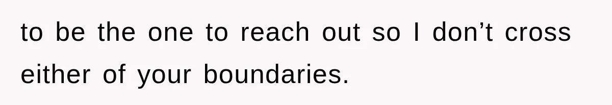 to be the one to reach out so I don’t cross either of your boundaries.