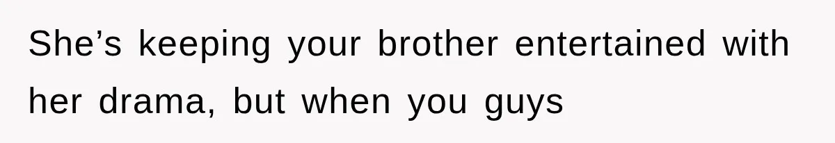 She’s keeping your brother entertained with her drama, but when you guys