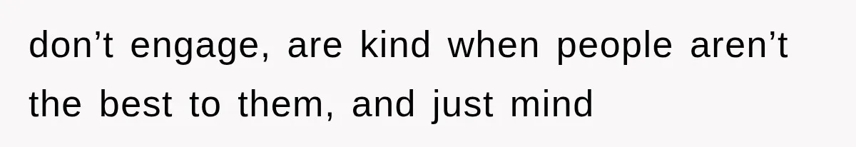 don’t engage, are kind when people aren’t the best to them, and just mind