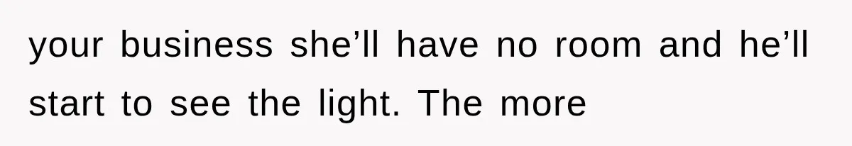 your business she’ll have no room and he’ll start to see the light. The more