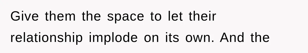 Give them the space to let their relationship implode on its own. And the