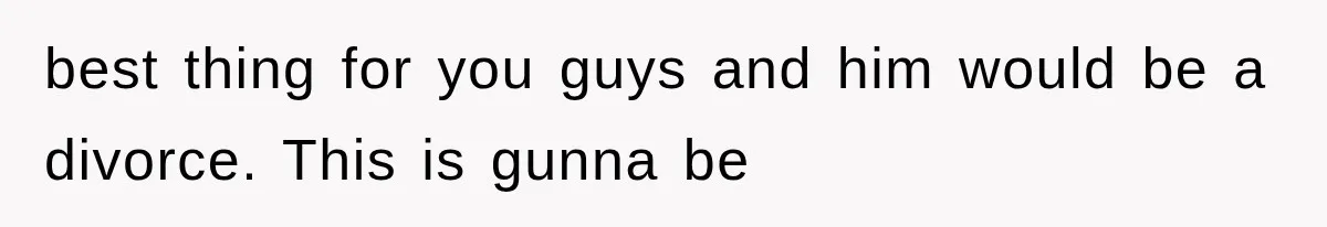 best thing for you guys and him would be a divorce. This is gunna be