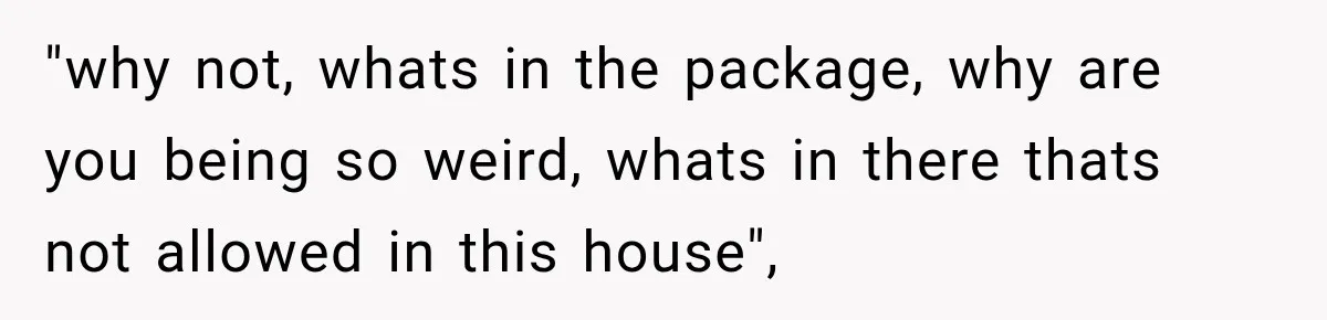 "why not, whats in the package, why are you being so weird, whats in there thats not allowed in this house",