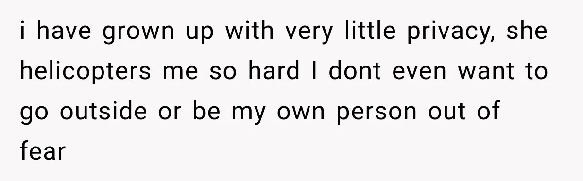 i have grown up with very little privacy, she helicopters me so hard I dont even want to go outside or be my own person out of fear