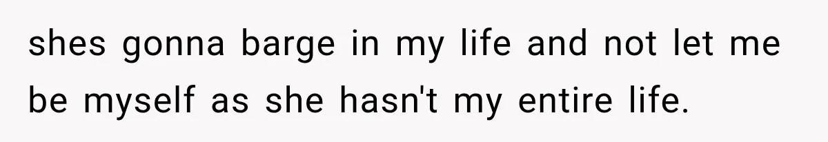 shes gonna barge in my life and not let me be myself as she hasn't my entire life.