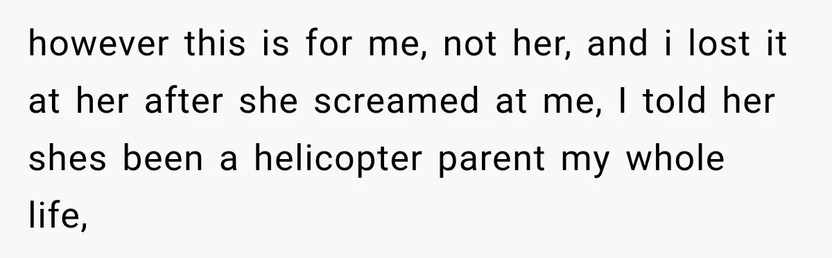 however this is for me, not her, and i lost it at her after she screamed at me, I told her shes been a helicopter parent my whole life,