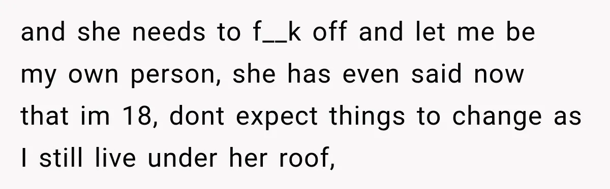 and she needs to f__k off and let me be my own person, she has even said now that im 18, dont expect things to change as I still live...