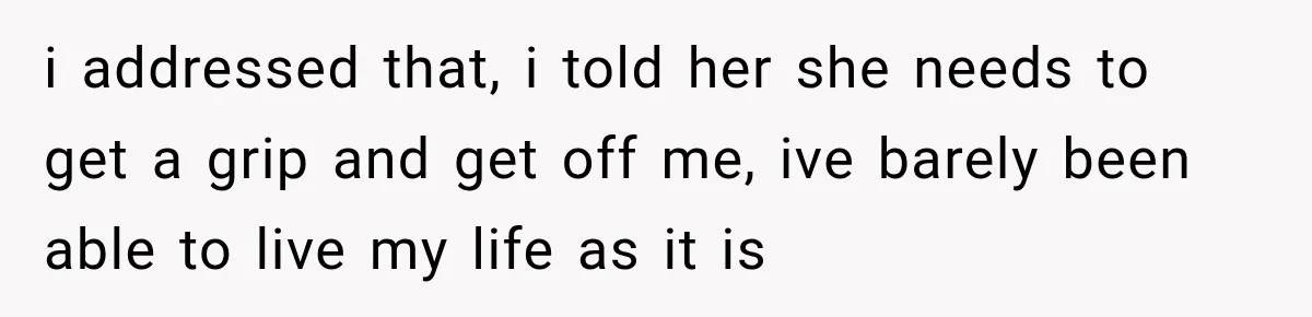 i addressed that, i told her she needs to get a grip and get off me, ive barely been able to live my life as it is