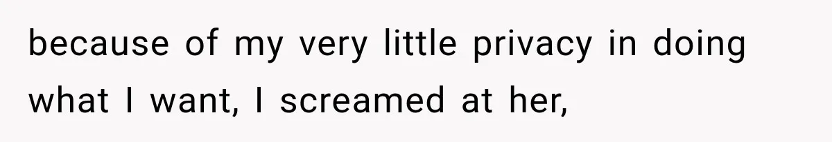 because of my very little privacy in doing what I want, I screamed at her,