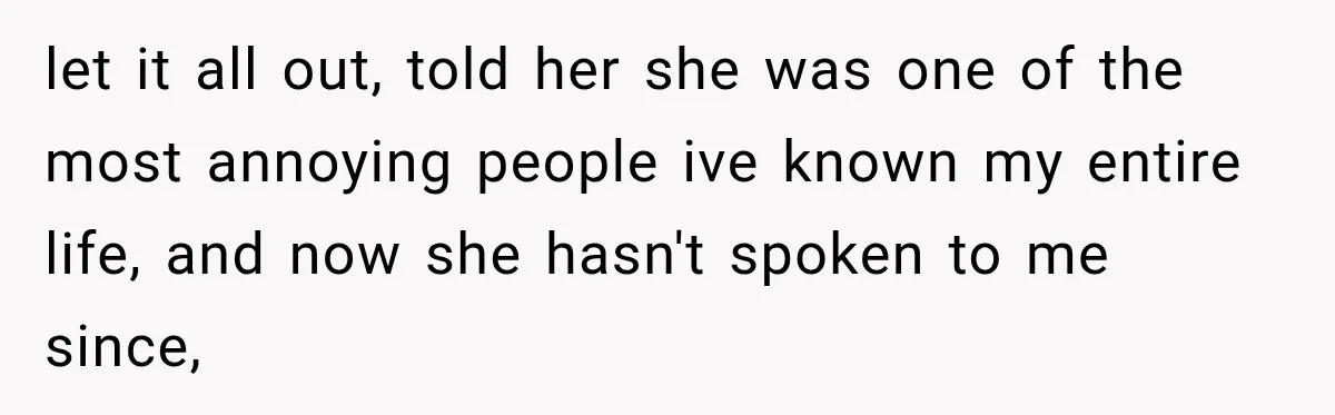 let it all out, told her she was one of the most annoying people ive known my entire life, and now she hasn't spoken to me since,