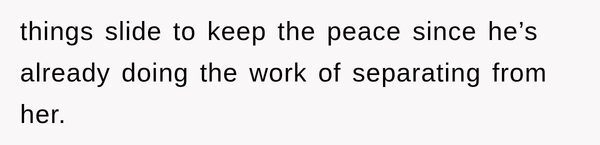 things slide to keep the peace since he’s already doing the work of separating from her.