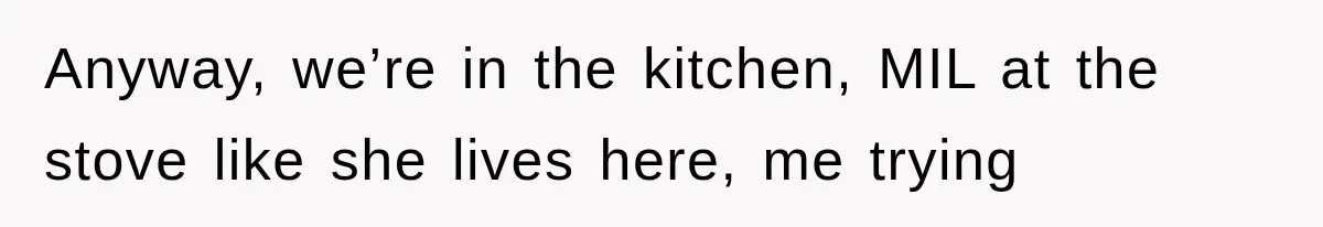 Anyway, we’re in the kitchen, MIL at the stove like she lives here, me trying