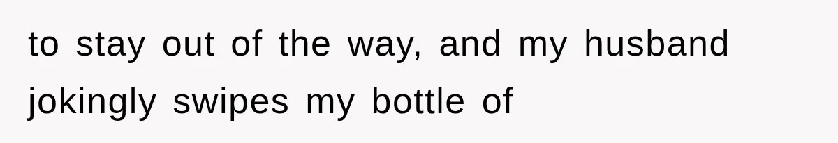 to stay out of the way, and my husband jokingly swipes my bottle of