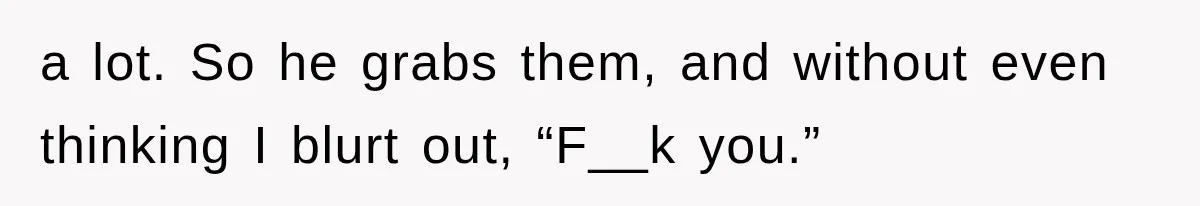 a lot. So he grabs them, and without even thinking I blurt out, “F__k you.”