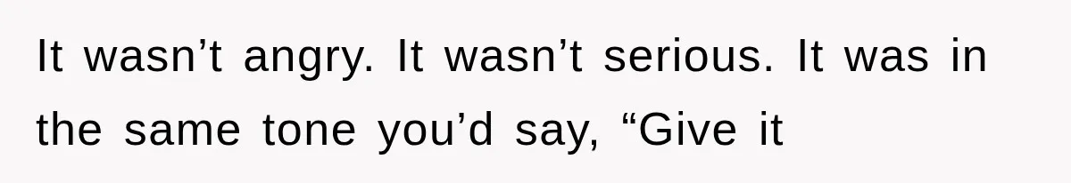 It wasn’t angry. It wasn’t serious. It was in the same tone you’d say, “Give it