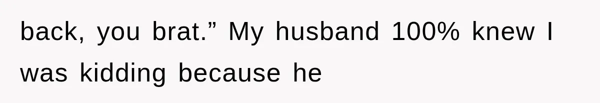 back, you brat.” My husband 100% knew I was kidding because he