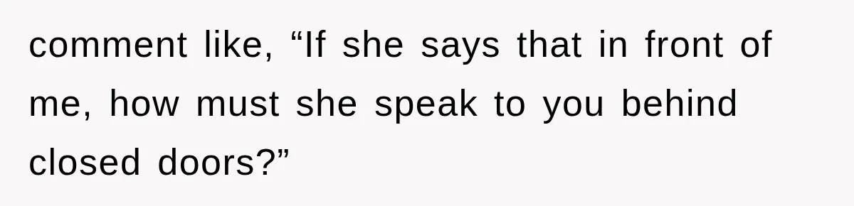 comment like, “If she says that in front of me, how must she speak to you behind closed doors?”