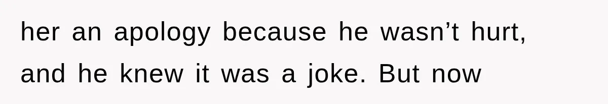 her an apology because he wasn’t hurt, and he knew it was a joke. But now