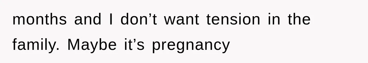 months and I don’t want tension in the family. Maybe it’s pregnancy