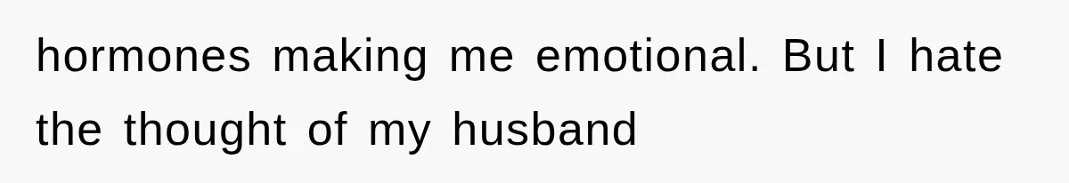 hormones making me emotional. But I hate the thought of my husband