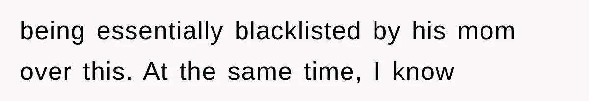 being essentially blacklisted by his mom over this. At the same time, I know