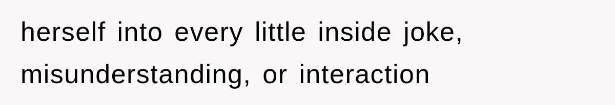 herself into every little inside joke, misunderstanding, or interaction