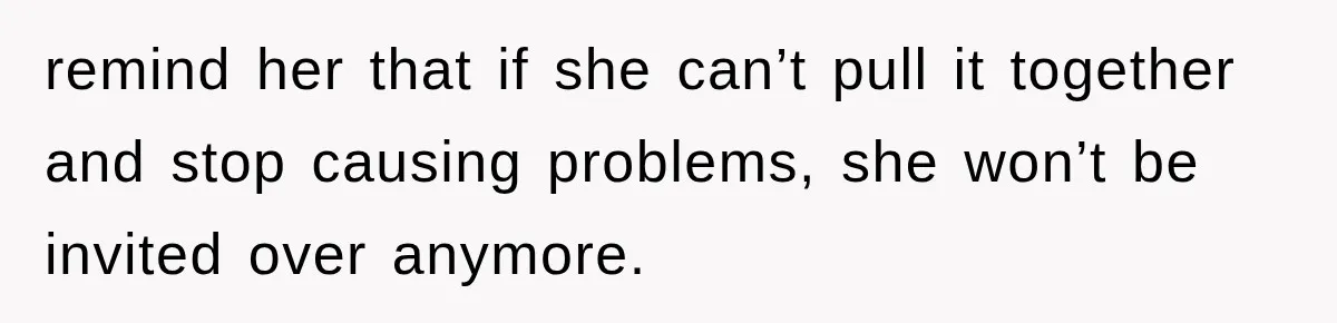 remind her that if she can’t pull it together and stop causing problems, she won’t be invited over anymore.