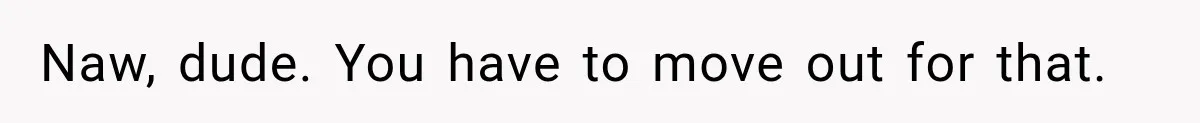 Naw, dude. You have to move out for that.