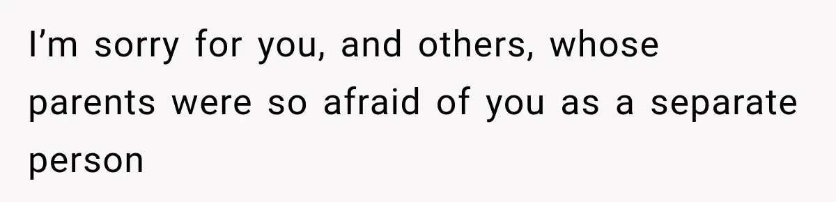 I’m sorry for you, and others, whose parents were so afraid of you as a separate person
