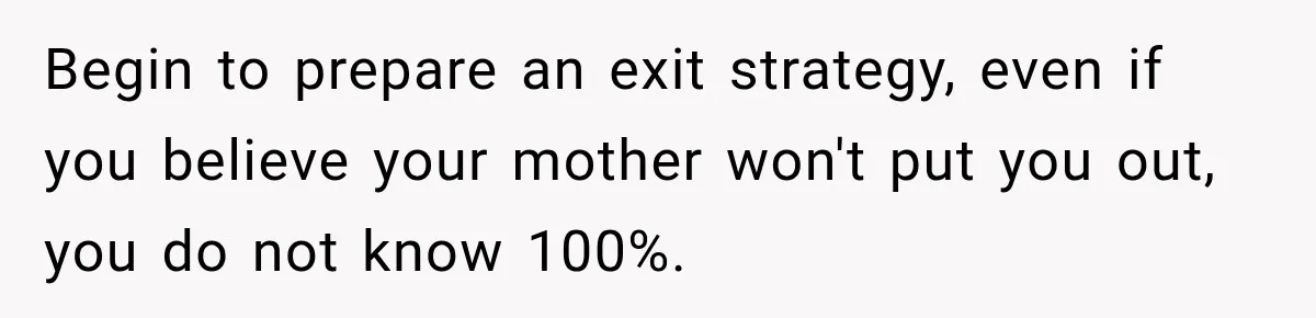 Begin to prepare an exit strategy, even if you believe your mother won't put you out, you do not know 100%.