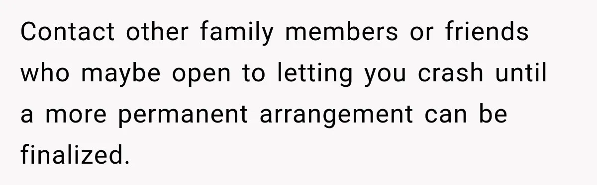 Contact other family members or friends who maybe open to letting you crash until a more permanent arrangement can be finalized.