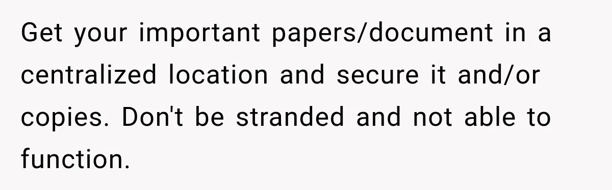 Get your important papers/document in a centralized location and secure it and/or copies. Don't be stranded and not able to function.