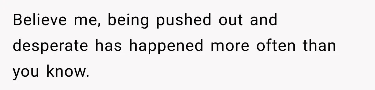 Believe me, being pushed out and desperate has happened more often than you know.